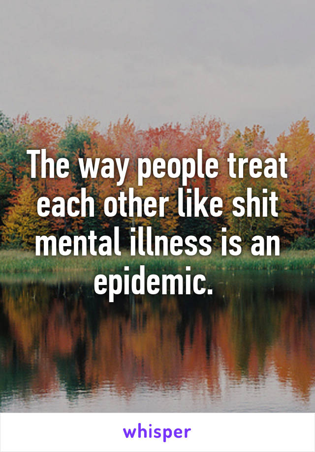 The way people treat each other like shit mental illness is an epidemic. 