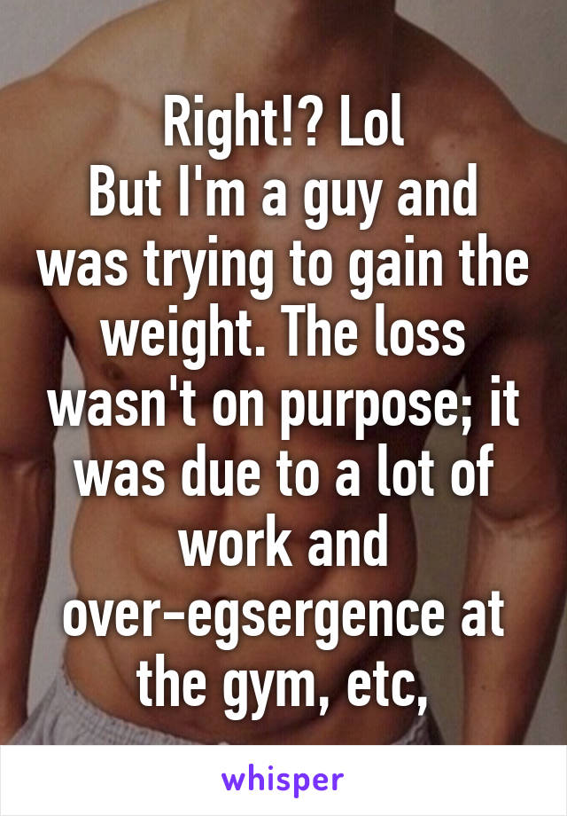 Right!? Lol
But I'm a guy and was trying to gain the weight. The loss wasn't on purpose; it was due to a lot of work and over-egsergence at the gym, etc,