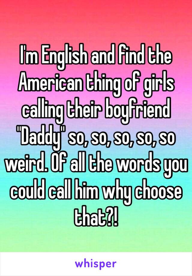 I'm English and find the American thing of girls calling their boyfriend "Daddy" so, so, so, so, so weird. Of all the words you could call him why choose that?!