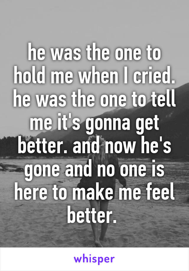 he was the one to hold me when I cried. he was the one to tell me it's gonna get better. and now he's gone and no one is here to make me feel better. 