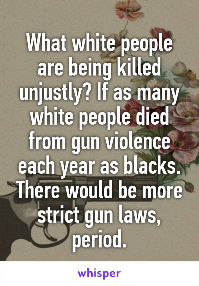 What white people are being killed unjustly? If as many white people died from gun violence each year as blacks. There would be more strict gun laws, period.