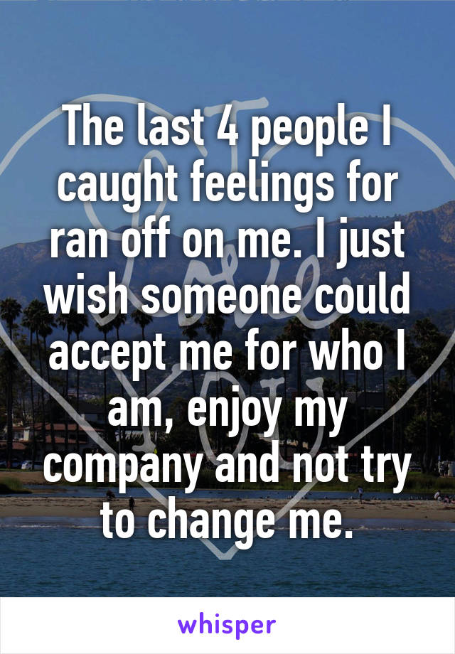 The last 4 people I caught feelings for ran off on me. I just wish someone could accept me for who I am, enjoy my company and not try to change me.