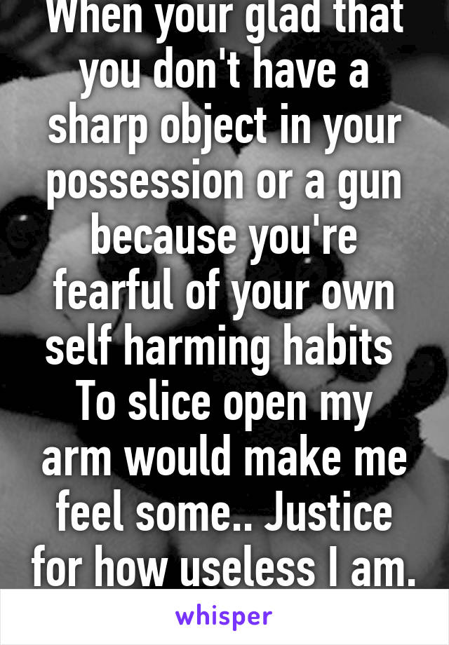 When your glad that you don't have a sharp object in your possession or a gun because you're fearful of your own self harming habits 
To slice open my arm would make me feel some.. Justice for how useless I am. 