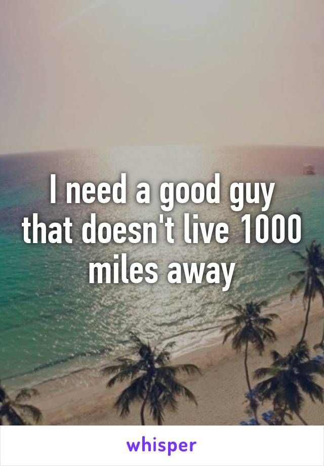 I need a good guy that doesn't live 1000 miles away