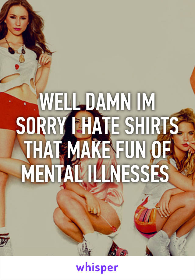 WELL DAMN IM SORRY I HATE SHIRTS THAT MAKE FUN OF MENTAL ILLNESSES 