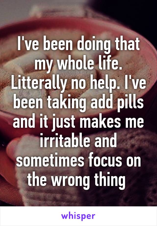 I've been doing that my whole life. Litterally no help. I've been taking add pills and it just makes me irritable and sometimes focus on the wrong thing 