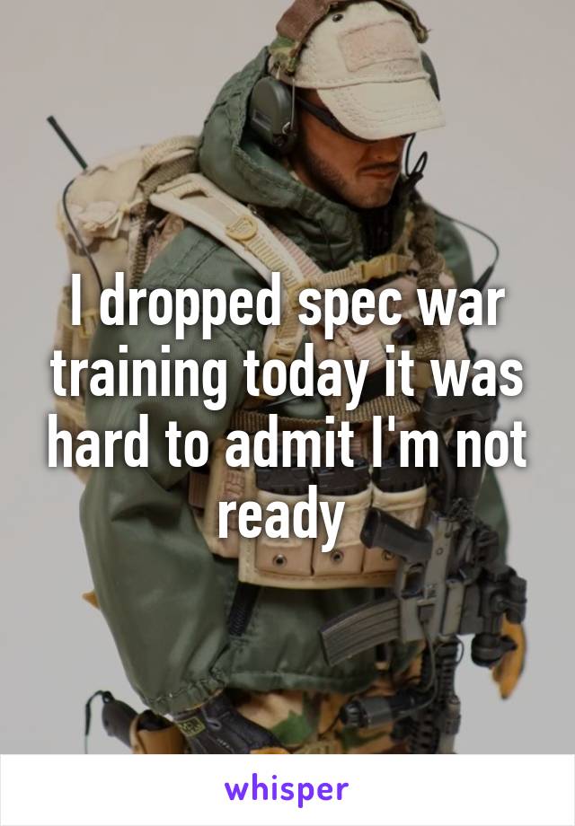 I dropped spec war training today it was hard to admit I'm not ready 