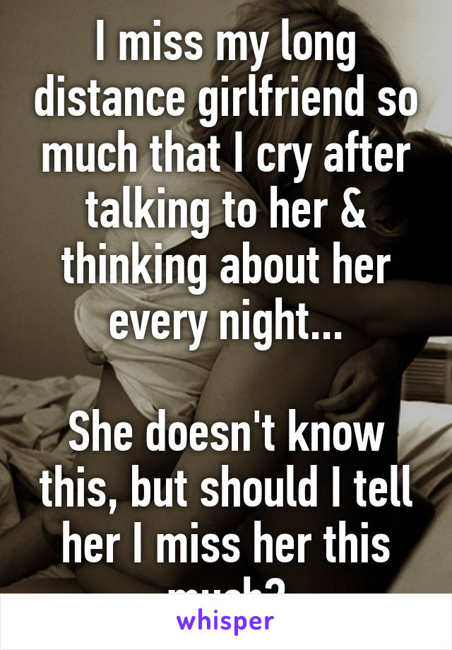 I miss my long distance girlfriend so much that I cry after talking to her & thinking about her every night...

She doesn't know this, but should I tell her I miss her this much?