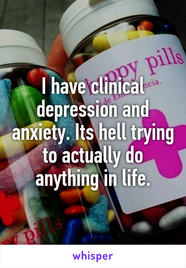 I have clinical depression and anxiety. Its hell trying to actually do anything in life.