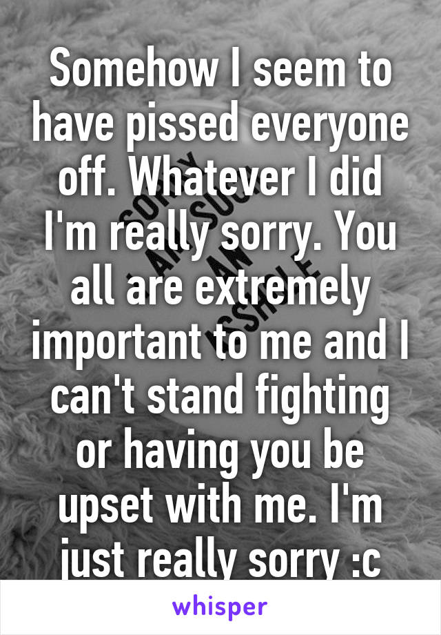 Somehow I seem to have pissed everyone off. Whatever I did I'm really sorry. You all are extremely important to me and I can't stand fighting or having you be upset with me. I'm just really sorry :c