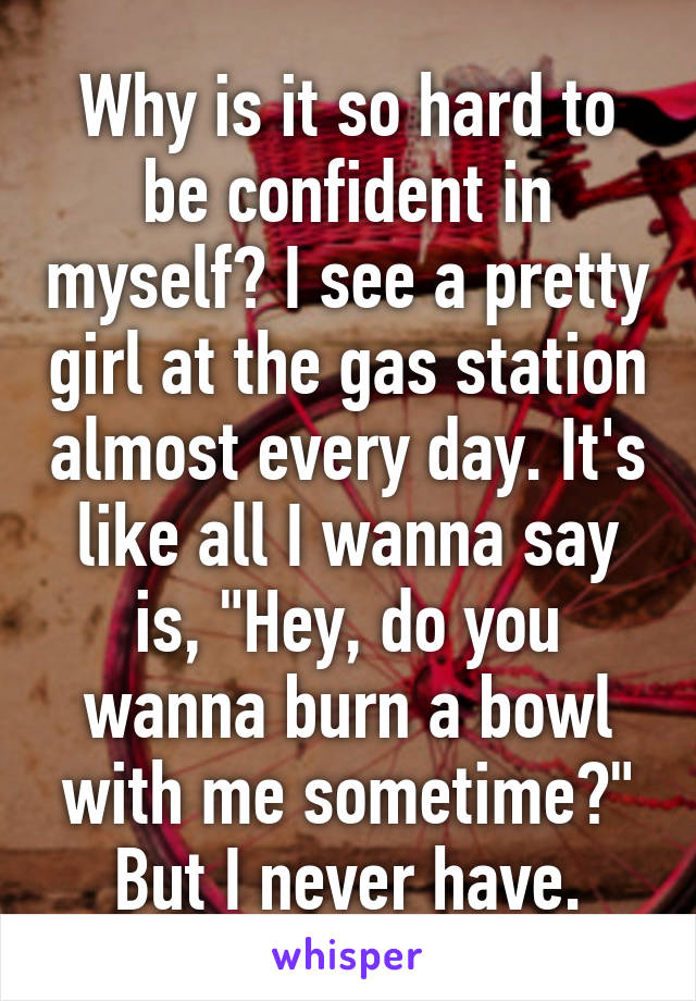 Why is it so hard to be confident in myself? I see a pretty girl at the gas station almost every day. It's like all I wanna say is, "Hey, do you wanna burn a bowl with me sometime?" But I never have.