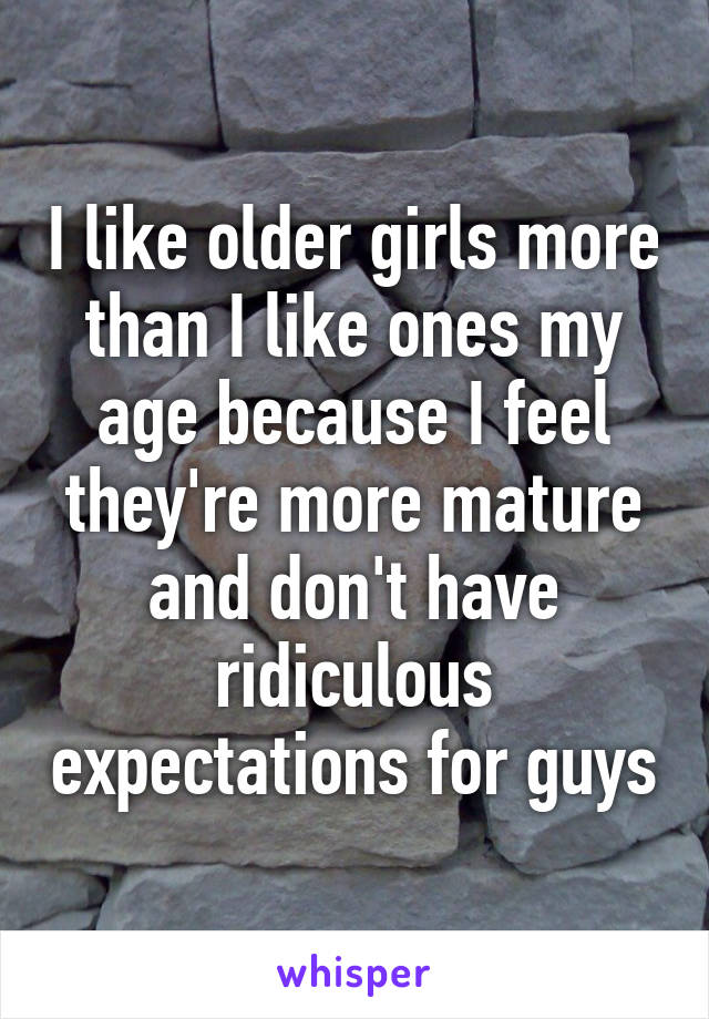 I like older girls more than I like ones my age because I feel they're more mature and don't have ridiculous expectations for guys