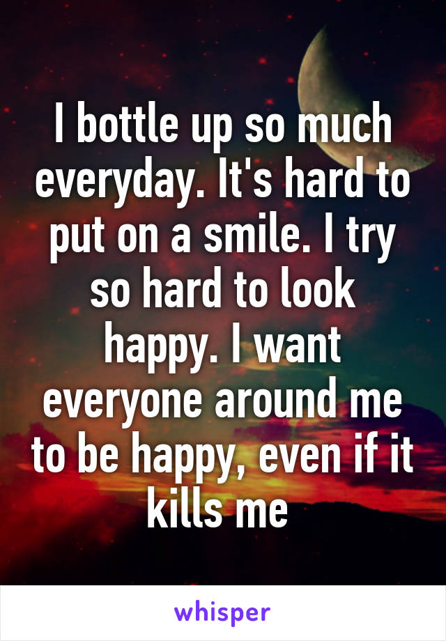 I bottle up so much everyday. It's hard to put on a smile. I try so hard to look happy. I want everyone around me to be happy, even if it kills me 