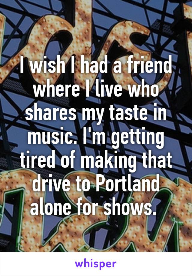 I wish I had a friend where I live who shares my taste in music. I'm getting tired of making that drive to Portland alone for shows. 