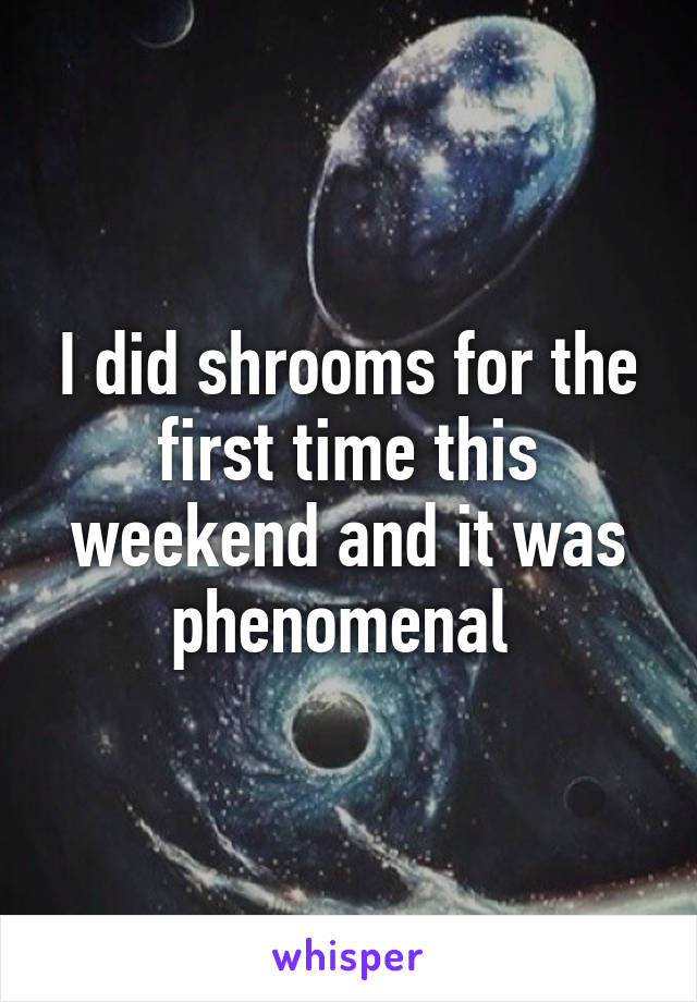 I did shrooms for the first time this weekend and it was phenomenal 