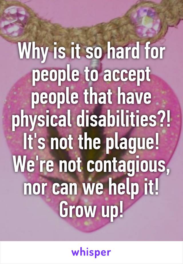 Why is it so hard for people to accept people that have physical disabilities?! It's not the plague! We're not contagious, nor can we help it! Grow up!