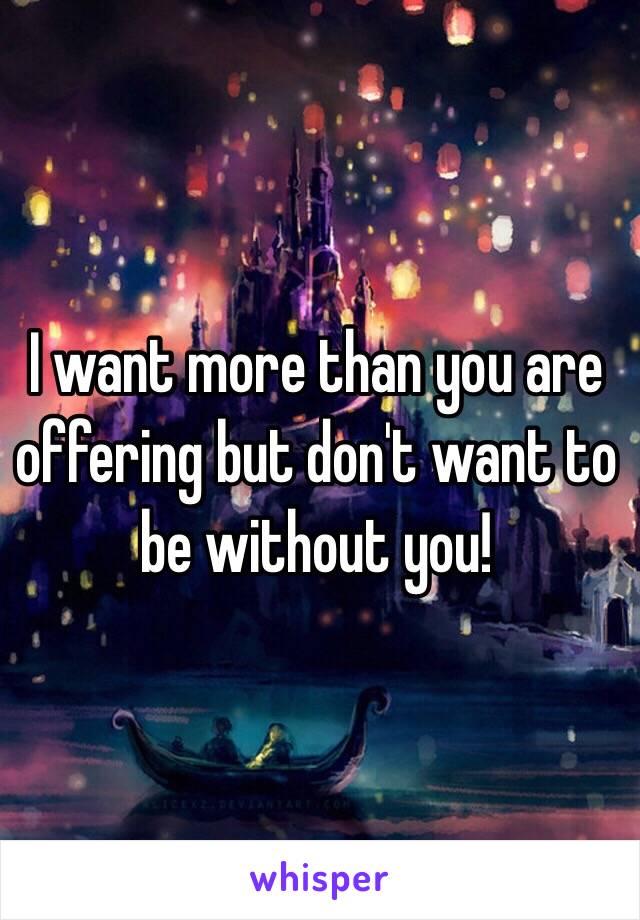 I want more than you are offering but don't want to be without you! 