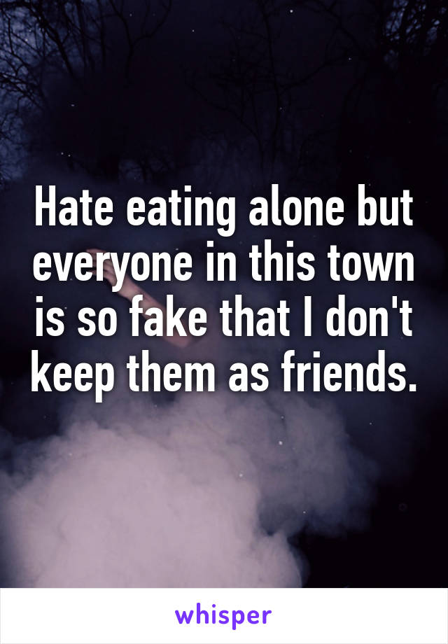 Hate eating alone but everyone in this town is so fake that I don't keep them as friends. 