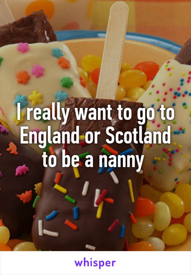 I really want to go to England or Scotland to be a nanny 