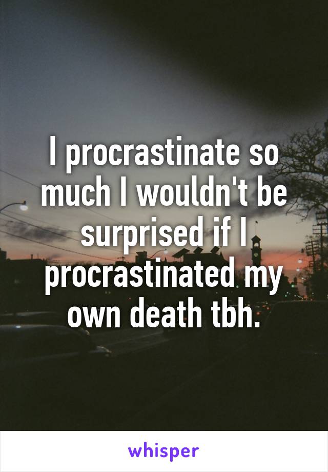 I procrastinate so much I wouldn't be surprised if I procrastinated my own death tbh.