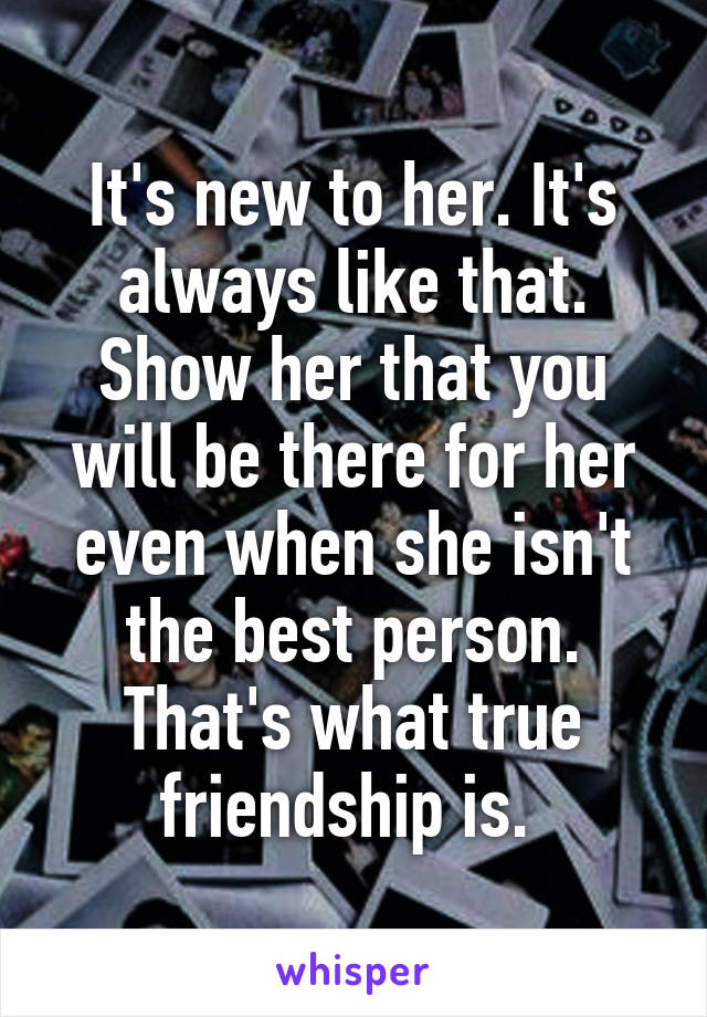 It's new to her. It's always like that. Show her that you will be there for her even when she isn't the best person. That's what true friendship is. 