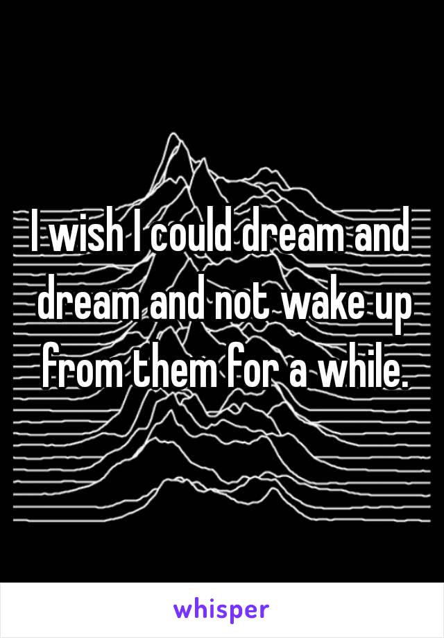 I wish I could dream and dream and not wake up from them for a while.