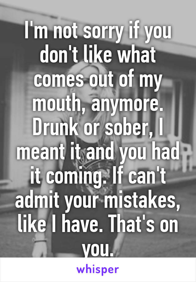 I'm not sorry if you don't like what comes out of my mouth, anymore. Drunk or sober, I meant it and you had it coming. If can't admit your mistakes, like I have. That's on you.