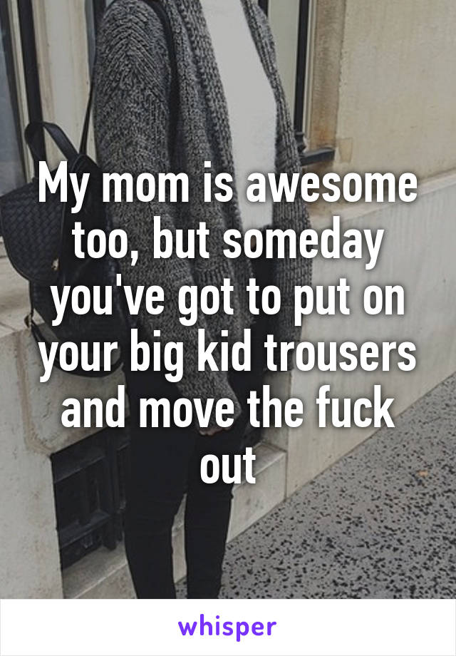 My mom is awesome too, but someday you've got to put on your big kid trousers and move the fuck out