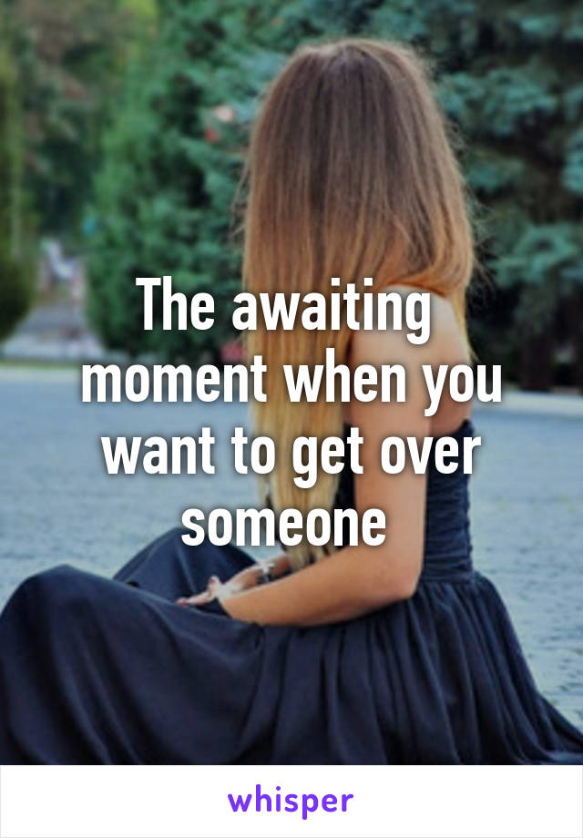 The awaiting  moment when you want to get over someone 