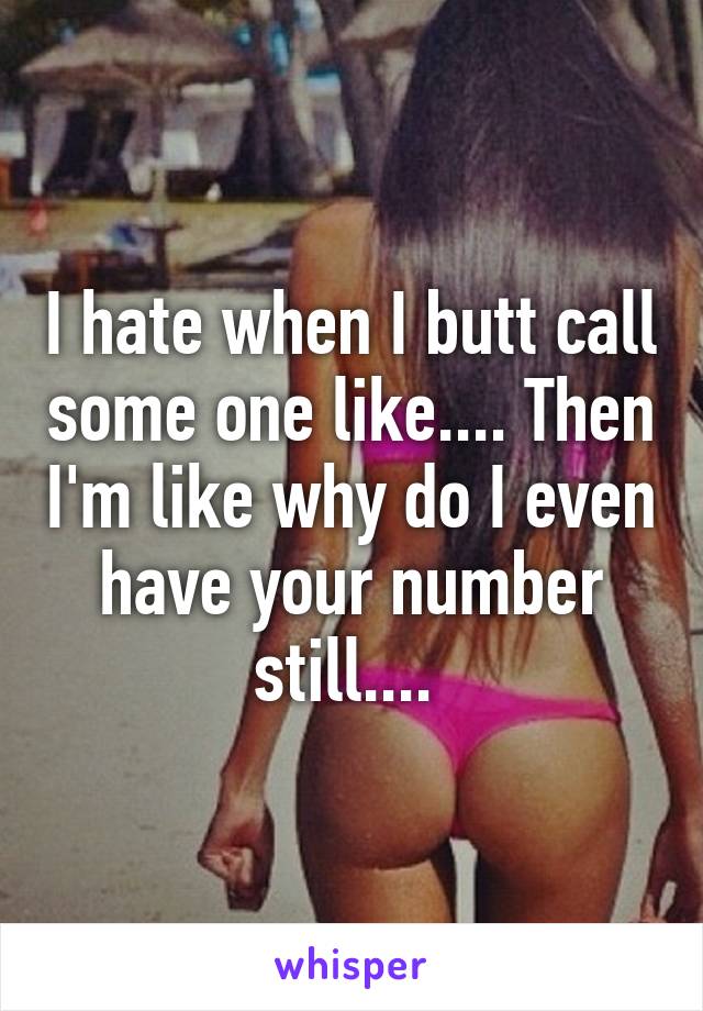 I hate when I butt call some one like.... Then I'm like why do I even have your number still.... 