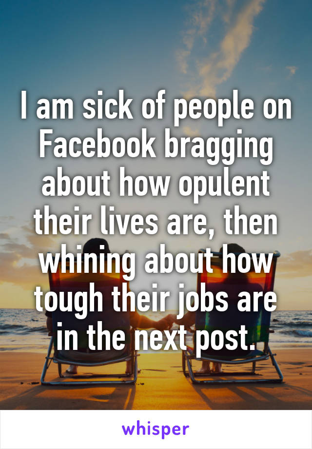 I am sick of people on Facebook bragging about how opulent their lives are, then whining about how tough their jobs are in the next post.