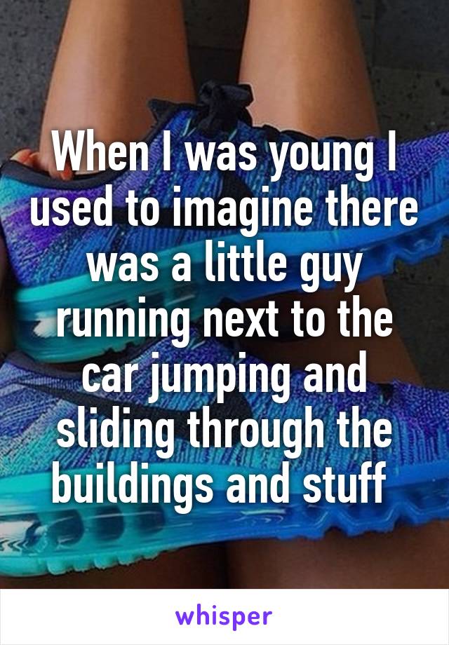 When I was young I used to imagine there was a little guy running next to the car jumping and sliding through the buildings and stuff 