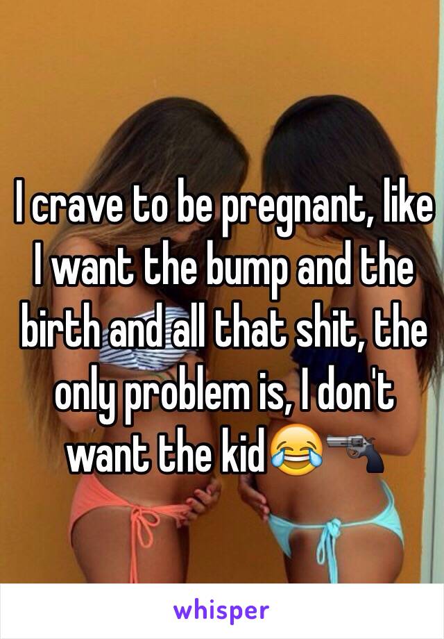 I crave to be pregnant, like I want the bump and the birth and all that shit, the only problem is, I don't want the kid😂🔫