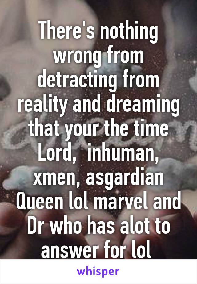 There's nothing wrong from detracting from reality and dreaming that your the time Lord,  inhuman, xmen, asgardian Queen lol marvel and Dr who has alot to answer for lol 