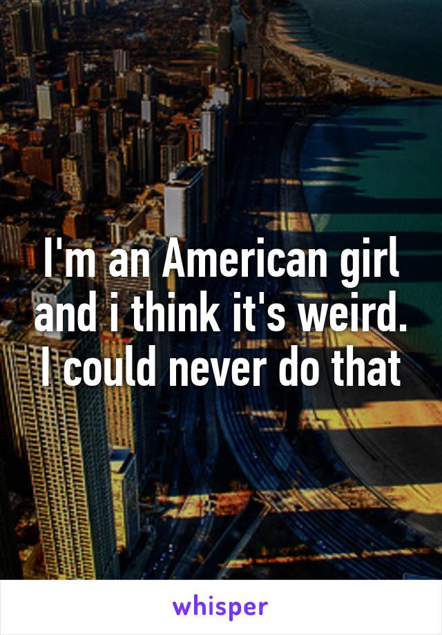 I'm an American girl and i think it's weird. I could never do that