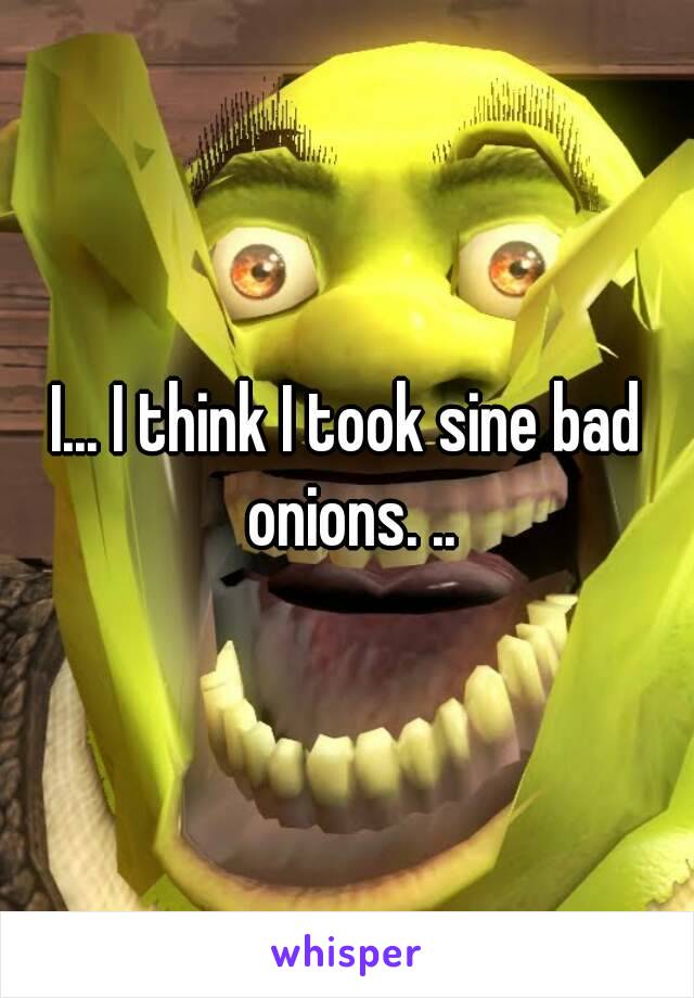 I... I think I took sine bad onions. ..