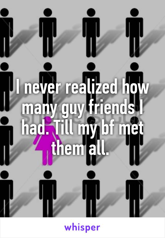 I never realized how many guy friends I had. Till my bf met them all. 