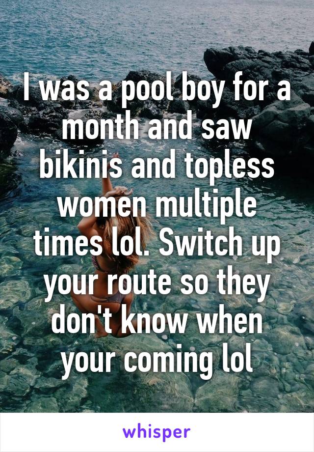 I was a pool boy for a month and saw bikinis and topless women multiple times lol. Switch up your route so they don't know when your coming lol