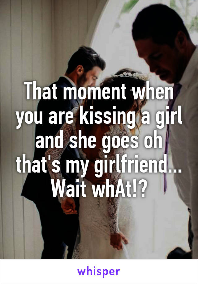 That moment when you are kissing a girl and she goes oh that's my girlfriend... Wait whAt!?