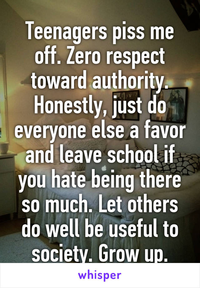 Teenagers piss me off. Zero respect toward authority. Honestly, just do everyone else a favor and leave school if you hate being there so much. Let others do well be useful to society. Grow up.