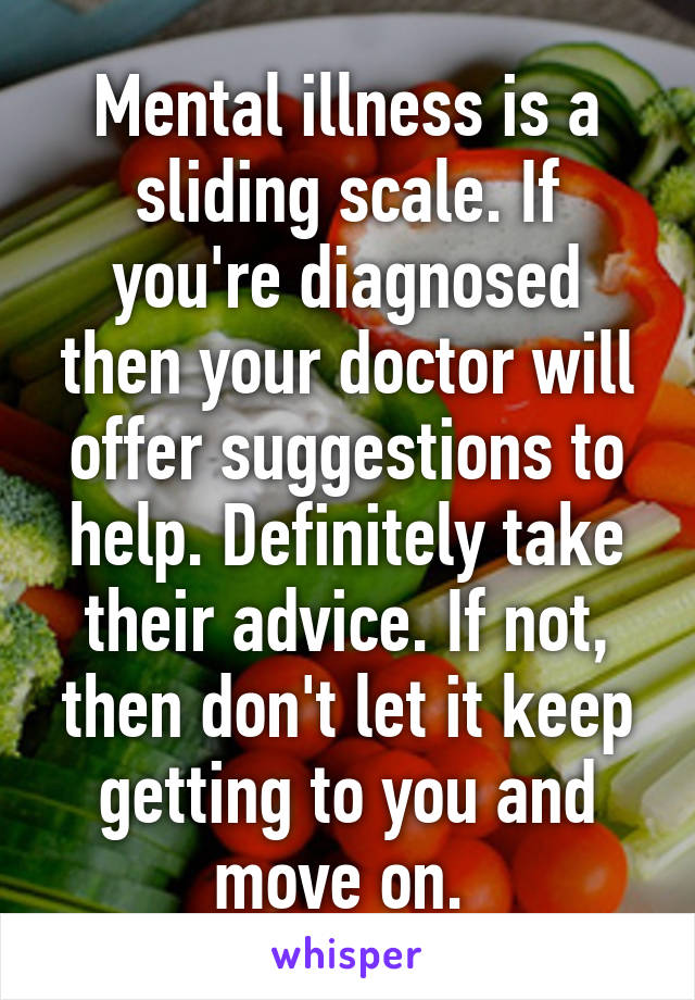 Mental illness is a sliding scale. If you're diagnosed then your doctor will offer suggestions to help. Definitely take their advice. If not, then don't let it keep getting to you and move on. 