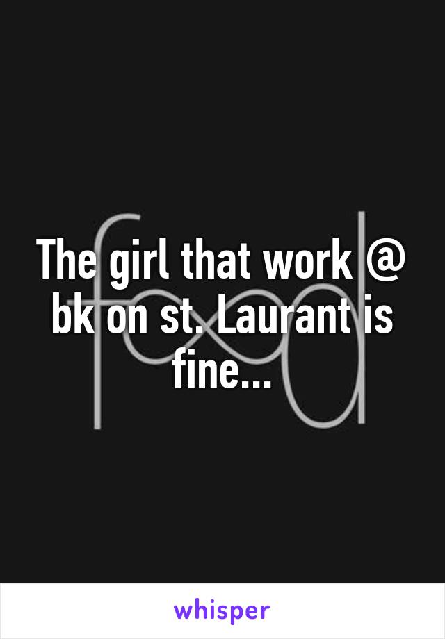 The girl that work @ bk on st. Laurant is fine...