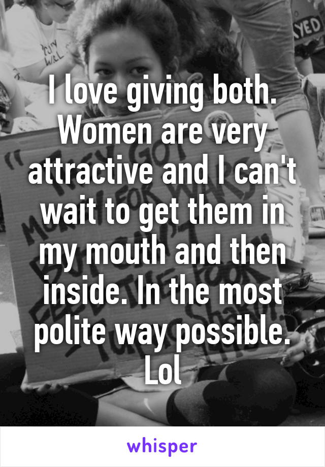 I love giving both. Women are very attractive and I can't wait to get them in my mouth and then inside. In the most polite way possible. Lol