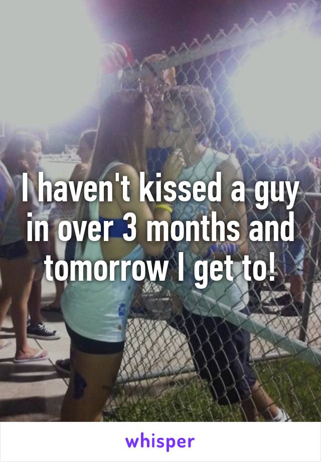 I haven't kissed a guy in over 3 months and tomorrow I get to!