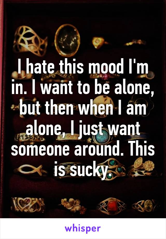 I hate this mood I'm in. I want to be alone, but then when I am alone, I just want someone around. This is sucky.