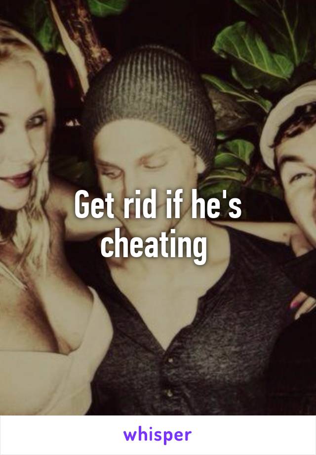 Get rid if he's cheating 