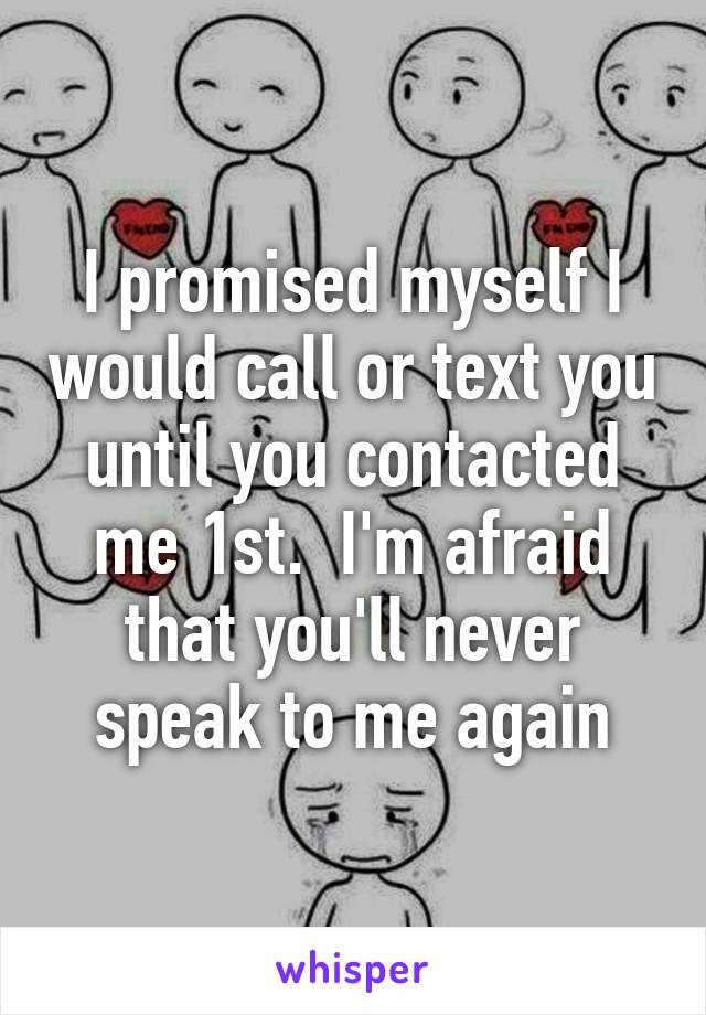 I promised myself I would call or text you until you contacted me 1st.  I'm afraid that you'll never speak to me again