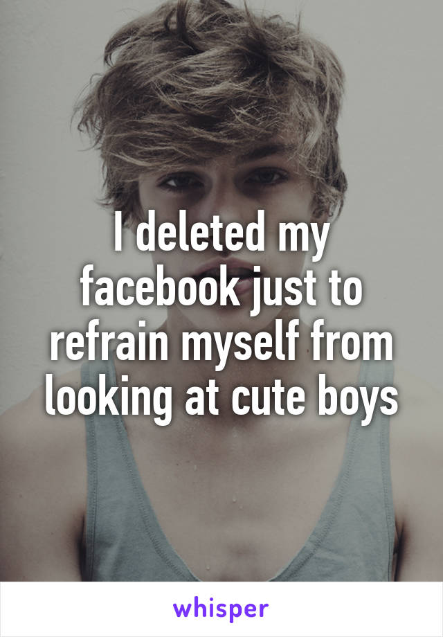 I deleted my facebook just to refrain myself from looking at cute boys