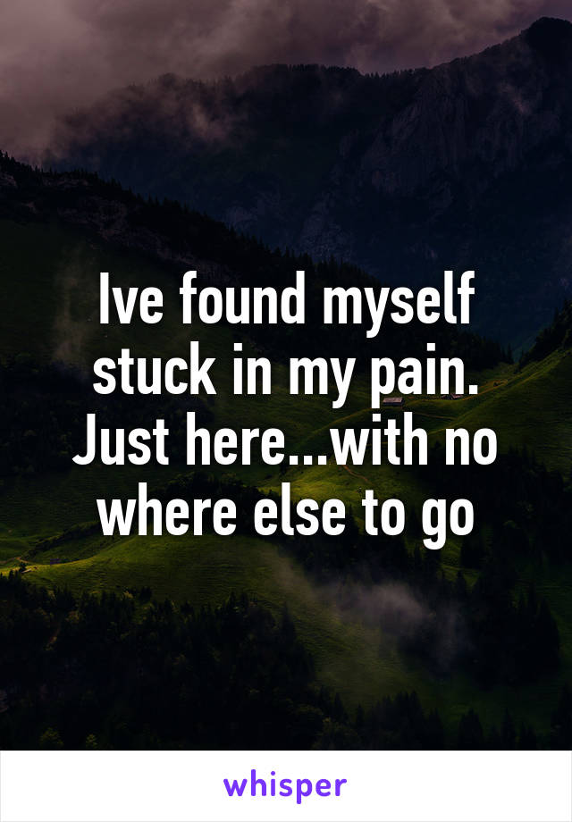 Ive found myself stuck in my pain. Just here...with no where else to go