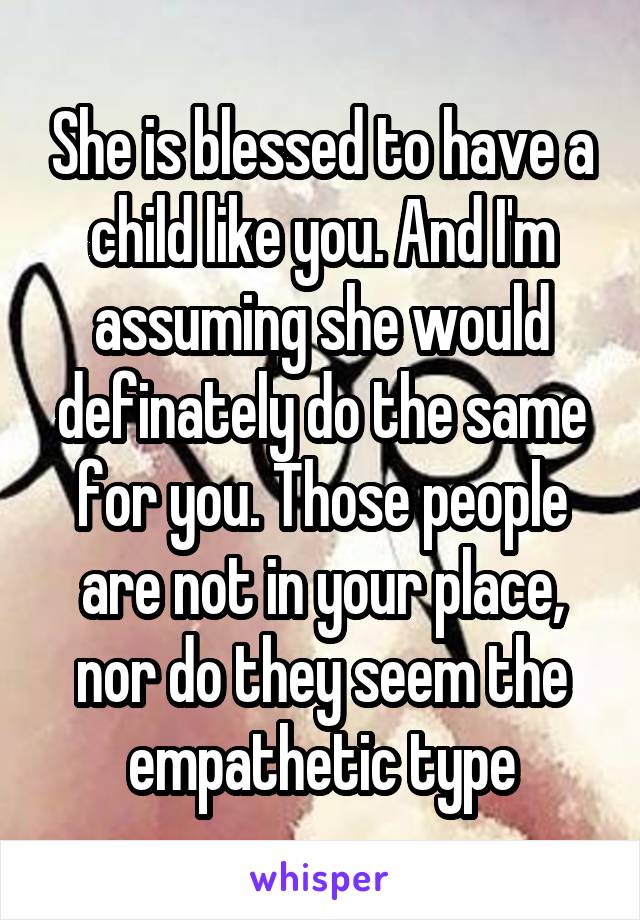 She is blessed to have a child like you. And I'm assuming she would definately do the same for you. Those people are not in your place, nor do they seem the empathetic type